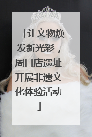 让文物焕发新光彩，周口店遗址开展非遗文化体验活动