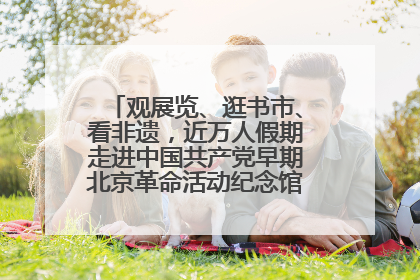 观展览、逛书市、看非遗，近万人假期走进中国共产党早期北京革命活动纪念馆解锁参观新体验