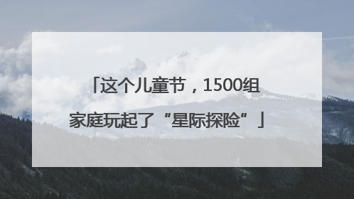 这个儿童节，1500组家庭玩起了“星际探险”