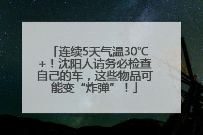 连续5天气温30℃+！沈阳人请务必检查自己的车，这些物品可能变“炸弹”！