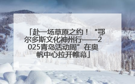 赴一场草原之约！“鄂尔多斯文化神州行——2025青岛活动周”在奥帆中心拉开帷幕