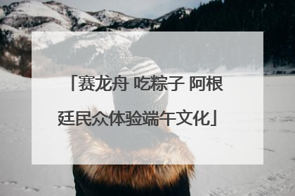 赛龙舟 吃粽子 阿根廷民众体验端午文化