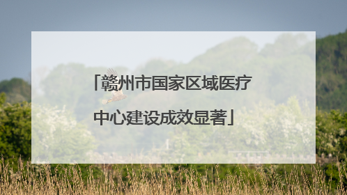赣州市国家区域医疗中心建设成效显著