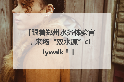 跟着郑州水务体验官，来场“双水源”citywalk！