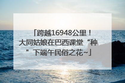 跨越16948公里！大同姑娘在巴西课堂“种”下端午民俗之花~