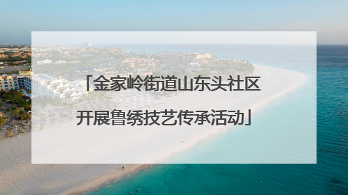 金家岭街道山东头社区开展鲁绣技艺传承活动