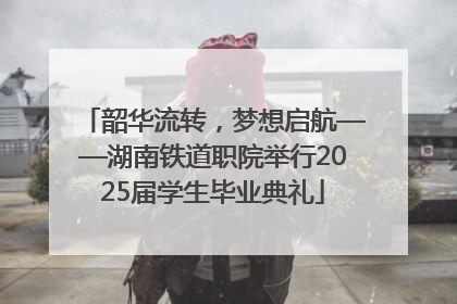韶华流转，梦想启航——湖南铁道职院举行2025届学生毕业典礼
