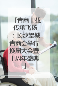 青商十载·传承飞扬：长沙望城青商会举行换届大会暨十周年盛典
