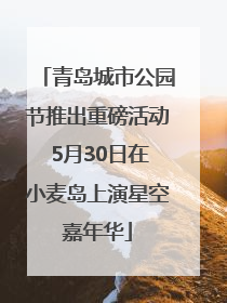 青岛城市公园节推出重磅活动 5月30日在小麦岛上演星空嘉年华