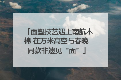 面塑技艺遇上南航木棉 在万米高空与春晚同款非遗见“面”