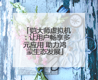 铠大师虚拟机：让用户畅享多元应用 助力鸿蒙生态发展