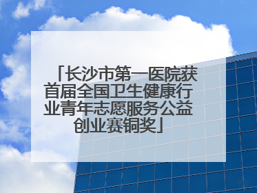 长沙市第一医院获首届全国卫生健康行业青年志愿服务公益创业赛铜奖