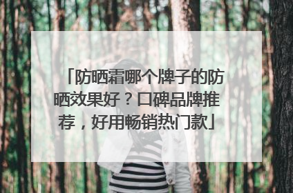防晒霜哪个牌子的防晒效果好？口碑品牌推荐，好用畅销热门款