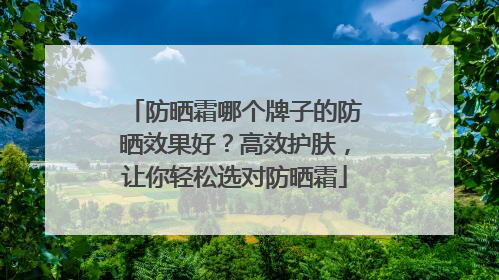 防晒霜哪个牌子的防晒效果好？高效护肤，让你轻松选对防晒霜