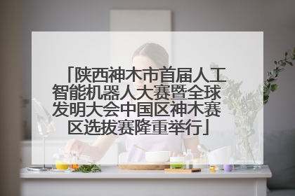 陕西神木市首届人工智能机器人大赛暨全球发明大会中国区神木赛区选拔赛隆重举行