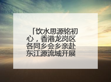 饮水思源铭初心，香港龙岗区各同乡会乡亲赴东江源流域开展国情研学活动