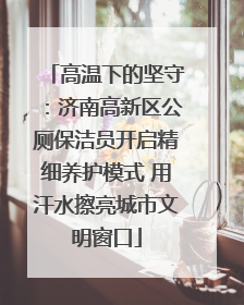 高温下的坚守：济南高新区公厕保洁员开启精细养护模式 用汗水擦亮城市文明窗口