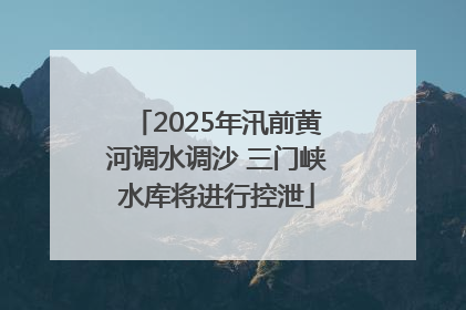 2025年汛前黄河调水调沙 三门峡水库将进行控泄