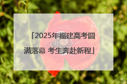 2025年福建高考圆满落幕 考生奔赴新程