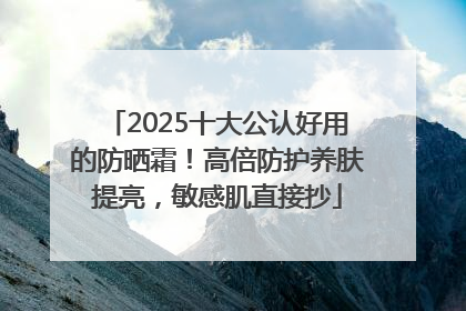 2025十大公认好用的防晒霜！高倍防护养肤提亮，敏感肌直接抄
