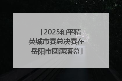 2025和平精英城市赛总决赛在岳阳市圆满落幕