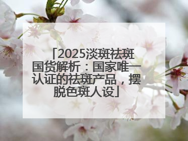 2025淡斑祛斑国货解析：国家唯一认证的祛斑产品，摆脱色斑人设
