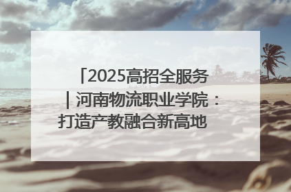 2025高招全服务｜河南物流职业学院：打造产教融合新高地 推动高质量快速发展